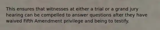 This ensures that witnesses at either a trial or a grand jury hearing can be compelled to answer questions after they have waived Fifth Amendment privilege and being to testify.