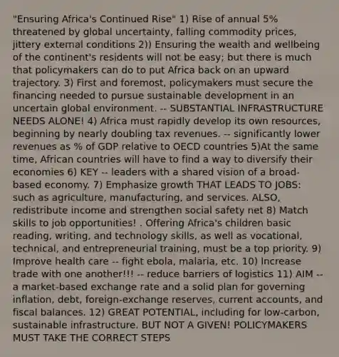 "Ensuring Africa's Continued Rise" 1) Rise of annual 5% threatened by global uncertainty, falling commodity prices, jittery external conditions 2)) Ensuring the wealth and wellbeing of the continent's residents will not be easy; but there is much that policymakers can do to put Africa back on an upward trajectory. 3) First and foremost, policymakers must secure the financing needed to pursue sustainable development in an uncertain global environment. -- SUBSTANTIAL INFRASTRUCTURE NEEDS ALONE! 4) Africa must rapidly develop its own resources, beginning by nearly doubling tax revenues. -- significantly lower revenues as % of GDP relative to OECD countries 5)At the same time, African countries will have to find a way to diversify their economies 6) KEY -- leaders with a shared vision of a broad-based economy. 7) Emphasize growth THAT LEADS TO JOBS: such as agriculture, manufacturing, and services. ALSO, redistribute income and strengthen social safety net 8) Match skills to job opportunities! . Offering Africa's children basic reading, writing, and technology skills, as well as vocational, technical, and entrepreneurial training, must be a top priority. 9) Improve health care -- fight ebola, malaria, etc. 10) Increase trade with one another!!! -- reduce barriers of logistics 11) AIM -- a market-based exchange rate and a solid plan for governing inflation, debt, foreign-exchange reserves, current accounts, and fiscal balances. 12) GREAT POTENTIAL, including for low-carbon, sustainable infrastructure. BUT NOT A GIVEN! POLICYMAKERS MUST TAKE THE CORRECT STEPS