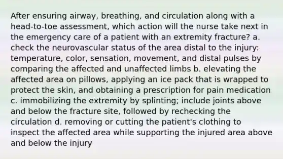 After ensuring airway, breathing, and circulation along with a head-to-toe assessment, which action will the nurse take next in the emergency care of a patient with an extremity fracture? a. check the neurovascular status of the area distal to the injury: temperature, color, sensation, movement, and distal pulses by comparing the affected and unaffected limbs b. elevating the affected area on pillows, applying an ice pack that is wrapped to protect the skin, and obtaining a prescription for pain medication c. immobilizing the extremity by splinting; include joints above and below the fracture site, followed by rechecking the circulation d. removing or cutting the patient's clothing to inspect the affected area while supporting the injured area above and below the injury