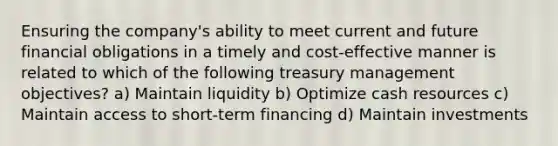 Ensuring the company's ability to meet current and future financial obligations in a timely and cost-effective manner is related to which of the following treasury management objectives? a) Maintain liquidity b) Optimize cash resources c) Maintain access to short-term financing d) Maintain investments