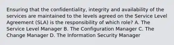 Ensuring that the confidentiality, integrity and availability of the services are maintained to the levels agreed on the Service Level Agreement (SLA) is the responsibility of which role? A. The Service Level Manager B. The Configuration Manager C. The Change Manager D. The Information Security Manager