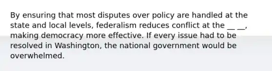 By ensuring that most disputes over policy are handled at the state and local levels, federalism reduces conflict at the __ __, making democracy more effective. If every issue had to be resolved in Washington, the national government would be overwhelmed.