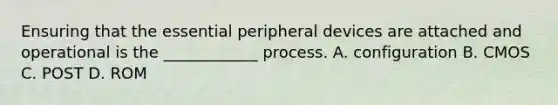 Ensuring that the essential peripheral devices are attached and operational is the ____________ process. A. configuration B. CMOS C. POST D. ROM