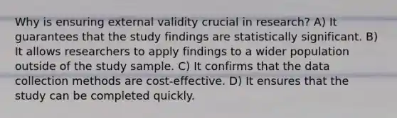 Why is ensuring external validity crucial in research? A) It guarantees that the study findings are statistically significant. B) It allows researchers to apply findings to a wider population outside of the study sample. C) It confirms that the data collection methods are cost-effective. D) It ensures that the study can be completed quickly.