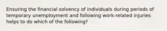 Ensuring the financial solvency of individuals during periods of temporary unemployment and following work-related injuries helps to do which of the following?