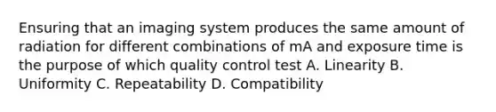 Ensuring that an imaging system produces the same amount of radiation for different combinations of mA and exposure time is the purpose of which quality control test A. Linearity B. Uniformity C. Repeatability D. Compatibility