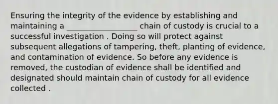 Ensuring the integrity of the evidence by establishing and maintaining a __________________ chain of custody is crucial to a successful investigation . Doing so will protect against subsequent allegations of tampering, theft, planting of evidence, and contamination of evidence. So before any evidence is removed, the custodian of evidence shall be identified and designated should maintain chain of custody for all evidence collected .