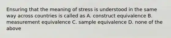 Ensuring that the meaning of stress is understood in the same way across countries is called as A. construct equivalence B. measurement equivalence C. sample equivalence D. none of the above