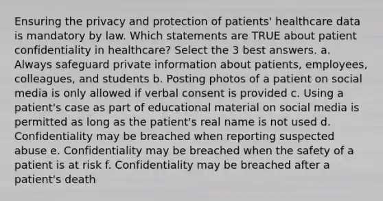 Ensuring the privacy and protection of patients' healthcare data is mandatory by law. Which statements are TRUE about patient confidentiality in healthcare? Select the 3 best answers. a. Always safeguard private information about patients, employees, colleagues, and students b. Posting photos of a patient on social media is only allowed if verbal consent is provided c. Using a patient's case as part of educational material on social media is permitted as long as the patient's real name is not used d. Confidentiality may be breached when reporting suspected abuse e. Confidentiality may be breached when the safety of a patient is at risk f. Confidentiality may be breached after a patient's death