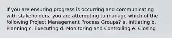 If you are ensuring progress is occurring and communicating with stakeholders, you are attempting to manage which of the following Project Management Process Groups? a. Initiating b. Planning c. Executing d. Monitoring and Controlling e. Closing