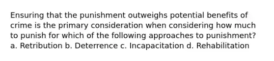 Ensuring that the punishment outweighs potential benefits of crime is the primary consideration when considering how much to punish for which of the following approaches to punishment? a. Retribution b. Deterrence c. Incapacitation d. Rehabilitation