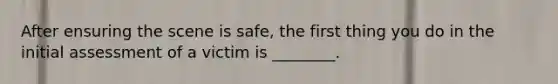 After ensuring the scene is safe, the first thing you do in the initial assessment of a victim is ________.