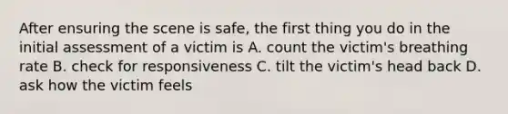 After ensuring the scene is safe, the first thing you do in the initial assessment of a victim is A. count the victim's breathing rate B. check for responsiveness C. tilt the victim's head back D. ask how the victim feels