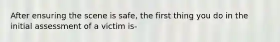 After ensuring the scene is safe, the first thing you do in the initial assessment of a victim is-