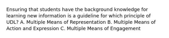 Ensuring that students have the background knowledge for learning new information is a guideline for which principle of UDL? A. Multiple Means of Representation B. Multiple Means of Action and Expression C. Multiple Means of Engagement