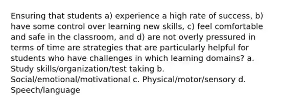 Ensuring that students a) experience a high rate of success, b) have some control over learning new skills, c) feel comfortable and safe in the classroom, and d) are not overly pressured in terms of time are strategies that are particularly helpful for students who have challenges in which learning domains? a. Study skills/organization/test taking b. Social/emotional/motivational c. Physical/motor/sensory d. Speech/language