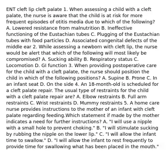 ENT cleft lip cleft palate 1. When assessing a child with a cleft palate, the nurse is aware that the child is at risk for more frequent episodes of otitis media due to which of the following? A. Lowered resistance from malnutrition B. Ineffective functioning of the Eustachian tubes C. Plugging of the Eustachian tubes with food particles D. Associated congenital defects of the middle ear 2. While assessing a newborn with cleft lip, the nurse would be alert that which of the following will most likely be compromised? A. Sucking ability B. Respiratory status C. Locomotion D. GI function 3. When providing postoperative care for the child with a cleft palate, the nurse should position the child in which of the following positions? A. Supine B. Prone C. In an infant seat D. On the side 4. An 18-month-old is scheduled for a cleft palate repair. The usual type of restraints for the child with a cleft palate repair are? A. Elbow restraints B. Full arm restraints C. Wrist restraints D. Mummy restraints 5. A home care nurse provides instructions to the mother of an infant with cleft palate regarding feeding.Which statement if made by the mother indicates a need for further instructions? A. "I will use a nipple with a small hole to prevent choking." B. "I will stimulate sucking by rubbing the nipple on the lower lip." C. "I will allow the infant time to swallow." D. "I will allow the infant to rest frequently to provide time for swallowing what has been placed in the mouth."