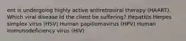 ent is undergoing highly active antiretroviral therapy (HAART). Which viral disease Id the client be suffering? Hepatitis Herpes simplex virus (HSV) Human papillomavirus (HPV) Human immunodeficiency virus (HIV)