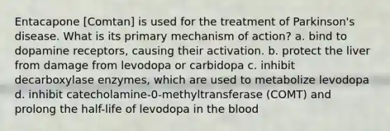 Entacapone [Comtan] is used for the treatment of Parkinson's disease. What is its primary mechanism of action? a. bind to dopamine receptors, causing their activation. b. protect the liver from damage from levodopa or carbidopa c. inhibit decarboxylase enzymes, which are used to metabolize levodopa d. inhibit catecholamine-0-methyltransferase (COMT) and prolong the half-life of levodopa in the blood