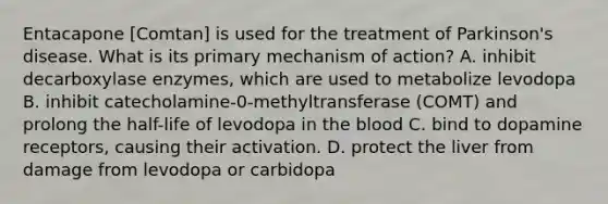 Entacapone [Comtan] is used for the treatment of Parkinson's disease. What is its primary mechanism of action? A. inhibit decarboxylase enzymes, which are used to metabolize levodopa B. inhibit catecholamine-0-methyltransferase (COMT) and prolong the half-life of levodopa in the blood C. bind to dopamine receptors, causing their activation. D. protect the liver from damage from levodopa or carbidopa