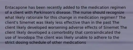 Entacapone has been recently added to the medication regimen of a client with Parkinson's disease. The nurse should recognize what likely rationale for this change in medication regimen? The client's Sinemet was likely less effective than in the past The client likely developed worsening adverse effects of Sinemet The client likely developed a comorbidity that contraindicated the use of levodopa The client was likely unable to adhere to the strict dosing schedule of other medications