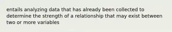 entails analyzing data that has already been collected to determine the strength of a relationship that may exist between two or more variables