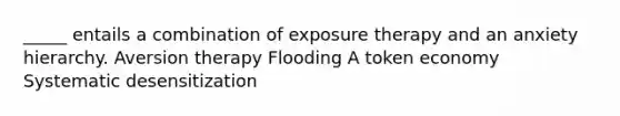 _____ entails a combination of exposure therapy and an anxiety hierarchy. Aversion therapy Flooding A token economy Systematic desensitization