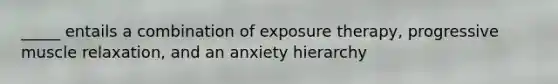 _____ entails a combination of exposure therapy, progressive muscle relaxation, and an anxiety hierarchy