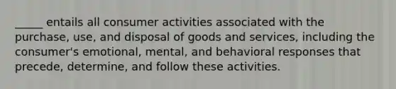 _____ entails all consumer activities associated with the purchase, use, and disposal of goods and services, including the consumer's emotional, mental, and behavioral responses that precede, determine, and follow these activities.