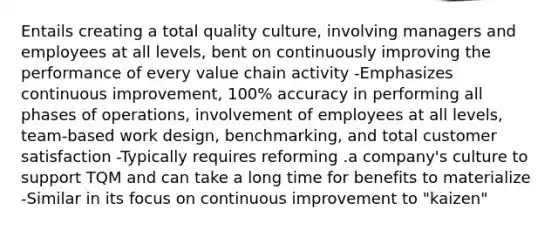 Entails creating a total quality culture, involving managers and employees at all levels, bent on continuously improving the performance of every value chain activity -Emphasizes continuous improvement, 100% accuracy in performing all phases of operations, involvement of employees at all levels, team-based work design, benchmarking, and total customer satisfaction -Typically requires reforming .a company's culture to support TQM and can take a long time for benefits to materialize -Similar in its focus on continuous improvement to "kaizen"