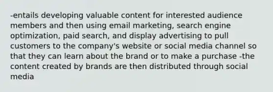 -entails developing valuable content for interested audience members and then using email marketing, search engine optimization, paid search, and display advertising to pull customers to the company's website or social media channel so that they can learn about the brand or to make a purchase -the content created by brands are then distributed through social media