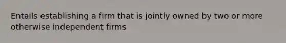 Entails establishing a firm that is jointly owned by two or more otherwise independent firms