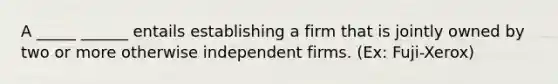 A _____ ______ entails establishing a firm that is jointly owned by two or more otherwise independent firms. (Ex: Fuji-Xerox)