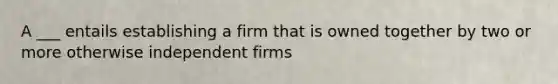 A ___ entails establishing a firm that is owned together by two or more otherwise independent firms