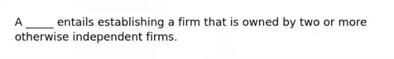 A _____ entails establishing a firm that is owned by two or more otherwise independent firms.