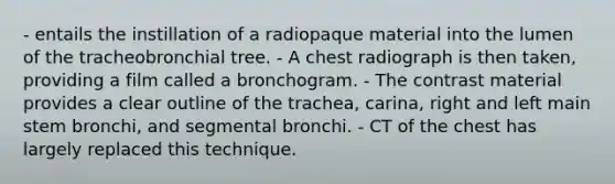 - entails the instillation of a radiopaque material into the lumen of the tracheobronchial tree. - A chest radiograph is then taken, providing a film called a bronchogram. - The contrast material provides a clear outline of the trachea, carina, right and left main stem bronchi, and segmental bronchi. - CT of the chest has largely replaced this technique.