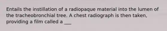 Entails the instillation of a radiopaque material into the lumen of the tracheobronchial tree. A chest radiograph is then taken, providing a film called a ___