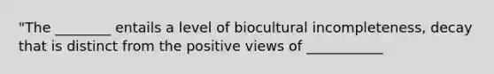 "The ________ entails a level of biocultural incompleteness, decay that is distinct from the positive views of ___________