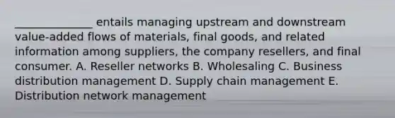 ______________ entails managing upstream and downstream value-added flows of materials, final goods, and related information among suppliers, the company resellers, and final consumer. A. Reseller networks B. Wholesaling C. Business distribution management D. Supply chain management E. Distribution network management