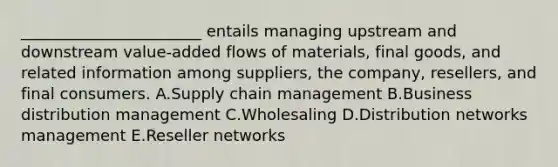 _______________________ entails managing upstream and downstream​ value-added flows of​ materials, final​ goods, and related information among​ suppliers, the​ company, resellers, and final consumers. A.Supply chain management B.Business distribution management C.Wholesaling D.Distribution networks management E.Reseller networks