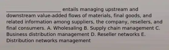 ​_______________________ entails managing upstream and downstream​ value-added flows of​ materials, final​ goods, and related information among​ suppliers, the​ company, resellers, and final consumers. A. Wholesaling B. Supply chain management C. Business distribution management D. Reseller networks E. Distribution networks management