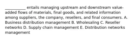 ___________ entails managing upstream and downstream​ value-added flows of​ materials, final​ goods, and related information among​ suppliers, the​ company, resellers, and final consumers. A. Business distribution management B. Wholesaling C. Reseller networks D. Supply chain management E. Distribution networks management