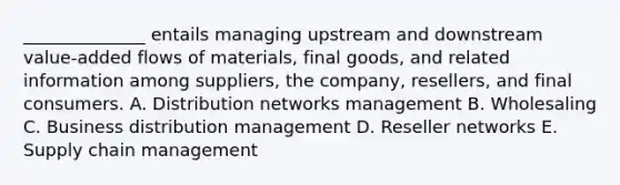 ______________ entails managing upstream and downstream​ value-added flows of​ materials, final​ goods, and related information among​ suppliers, the​ company, resellers, and final consumers. A. Distribution networks management B. Wholesaling C. Business distribution management D. Reseller networks E. Supply chain management