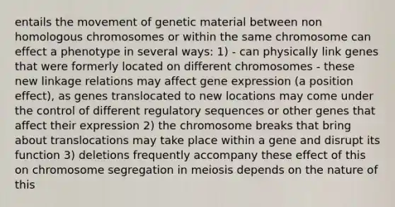 entails the movement of genetic material between non homologous chromosomes or within the same chromosome can effect a phenotype in several ways: 1) - can physically link genes that were formerly located on different chromosomes - these new linkage relations may affect gene expression (a position effect), as genes translocated to new locations may come under the control of different regulatory sequences or other genes that affect their expression 2) the chromosome breaks that bring about translocations may take place within a gene and disrupt its function 3) deletions frequently accompany these effect of this on chromosome segregation in meiosis depends on the nature of this