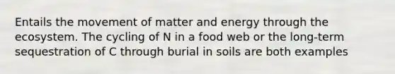 Entails the movement of matter and energy through the ecosystem. The cycling of N in a food web or the long-term sequestration of C through burial in soils are both examples