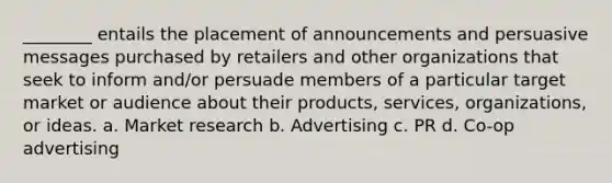 ________ entails the placement of announcements and persuasive messages purchased by retailers and other organizations that seek to inform and/or persuade members of a particular target market or audience about their products, services, organizations, or ideas. a. Market research b. Advertising c. PR d. Co-op advertising