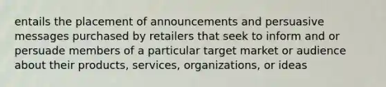 entails the placement of announcements and persuasive messages purchased by retailers that seek to inform and or persuade members of a particular target market or audience about their products, services, organizations, or ideas