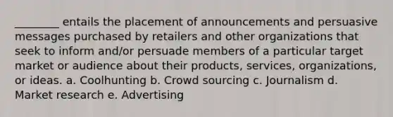 ________ entails the placement of announcements and persuasive messages purchased by retailers and other organizations that seek to inform and/or persuade members of a particular target market or audience about their products, services, organizations, or ideas. a. Coolhunting b. Crowd sourcing c. Journalism d. Market research e. Advertising