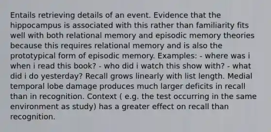 Entails retrieving details of an event. Evidence that the hippocampus is associated with this rather than familiarity fits well with both relational memory and episodic memory theories because this requires relational memory and is also the prototypical form of episodic memory. Examples: - where was i when i read this book? - who did i watch this show with? - what did i do yesterday? Recall grows linearly with list length. Medial temporal lobe damage produces much larger deficits in recall than in recognition. Context ( e.g. the test occurring in the same environment as study) has a greater effect on recall than recognition.