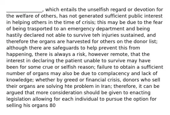 _______________, which entails the unselfish regard or devotion for the welfare of others, has not generated sufficient public interest in helping others in the time of crisis; this may be due to the fear of being trasported to an emergency department and being hastily declared not able to survive teh injuries sustained, and therefore the organs are harvested for others on the donor list; although there are safeguards to help prevent this from happening, there is always a risk, however remote, that the interest in declaring the patient unable to survive may have been for some crue or selfish reason; failure to obtain a sufficient number of organs may also be due to complacency and lack of knowledge; whether by greed or financial crisis, donors who sell their organs are solving hte problem in Iran; therefore, it can be argued that more consideration should be given to enacting legislation allowing for each individual to pursue the option for selling his organs 80